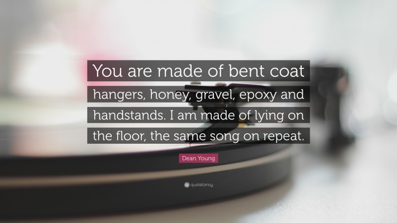 Dean Young Quote: “You are made of bent coat hangers, honey, gravel, epoxy and handstands. I am made of lying on the floor, the same song on repeat.”
