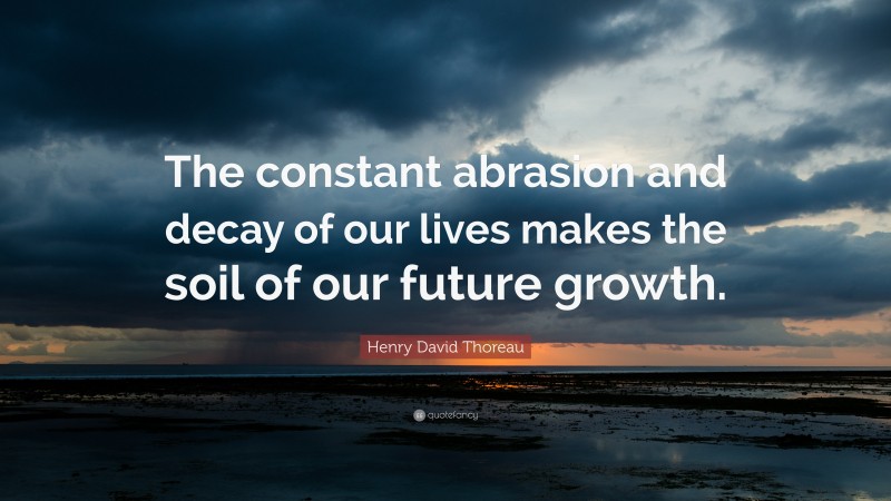 Henry David Thoreau Quote: “The constant abrasion and decay of our lives makes the soil of our future growth.”