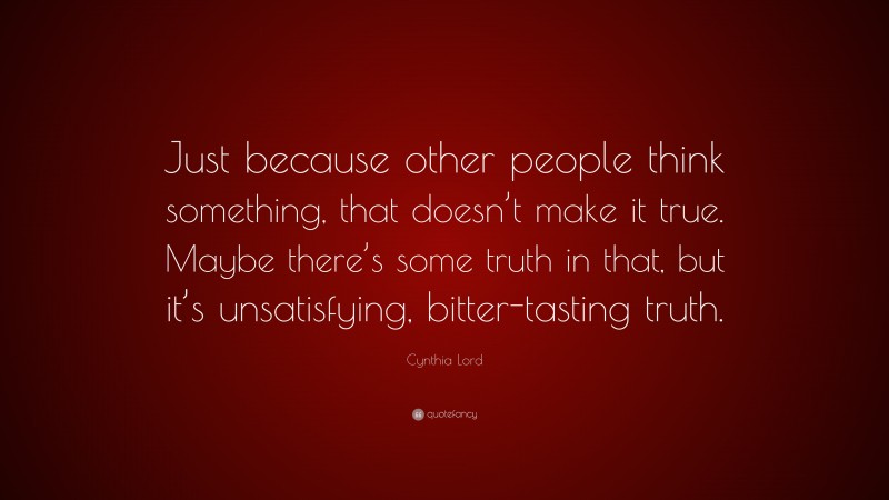 Cynthia Lord Quote: “Just because other people think something, that doesn’t make it true. Maybe there’s some truth in that, but it’s unsatisfying, bitter-tasting truth.”