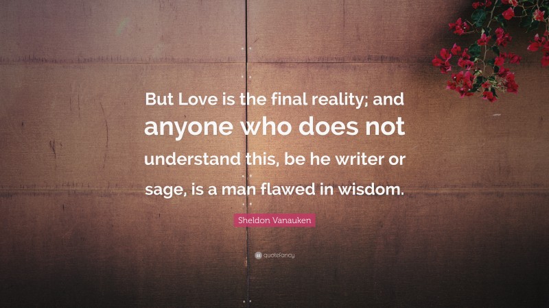 Sheldon Vanauken Quote: “But Love is the final reality; and anyone who does not understand this, be he writer or sage, is a man flawed in wisdom.”