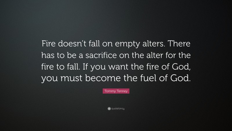 Tommy Tenney Quote: “Fire doesn’t fall on empty alters. There has to be a sacrifice on the alter for the fire to fall. If you want the fire of God, you must become the fuel of God.”