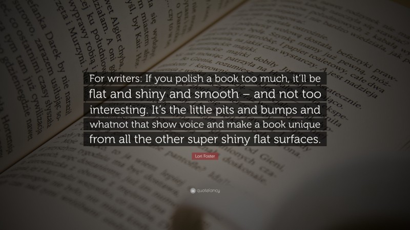 Lori Foster Quote: “For writers: If you polish a book too much, it’ll be flat and shiny and smooth – and not too interesting. It’s the little pits and bumps and whatnot that show voice and make a book unique from all the other super shiny flat surfaces.”