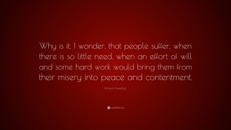 Richard Llewellyn Quote: “Why is it, I wonder, that people suffer, when there is so little need, when an effort of will and some hard work would bring them from their misery into peace and contentment.”