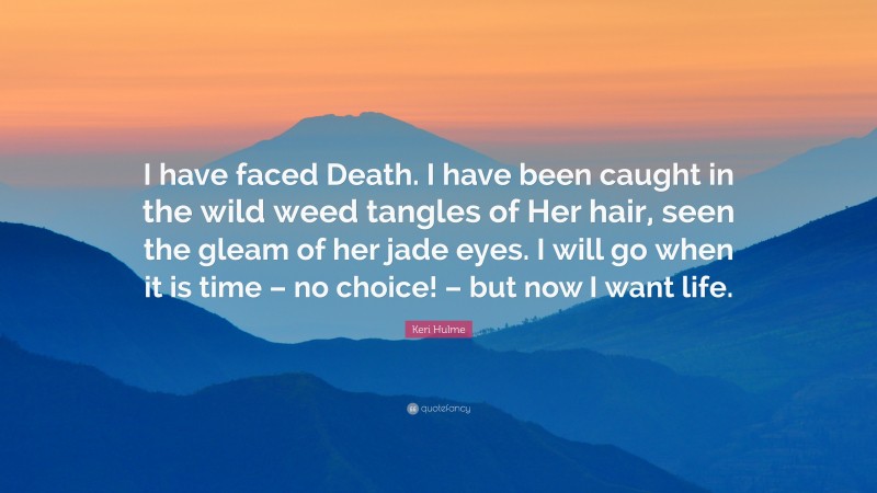 Keri Hulme Quote: “I have faced Death. I have been caught in the wild weed tangles of Her hair, seen the gleam of her jade eyes. I will go when it is time – no choice! – but now I want life.”