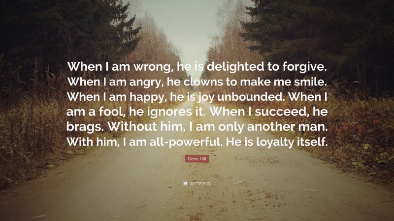 Gene Hill Quote: “When I am wrong, he is delighted to forgive. When I am angry, he clowns to make me smile. When I am happy, he is joy unbounded. When I am a fool, he ignores it. When I succeed, he brags. Without him, I am only another man. With him, I am all-powerful. He is loyalty itself.”