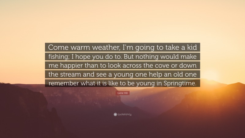 Gene Hill Quote: “Come warm weather, I’m going to take a kid fishing; I hope you do to. But nothing would make me happier than to look across the cove or down the stream and see a young one help an old one remember what it is like to be young in Springtime.”