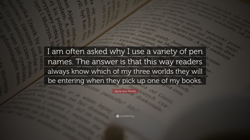 Jayne Ann Krentz Quote: “I am often asked why I use a variety of pen names. The answer is that this way readers always know which of my three worlds they will be entering when they pick up one of my books.”