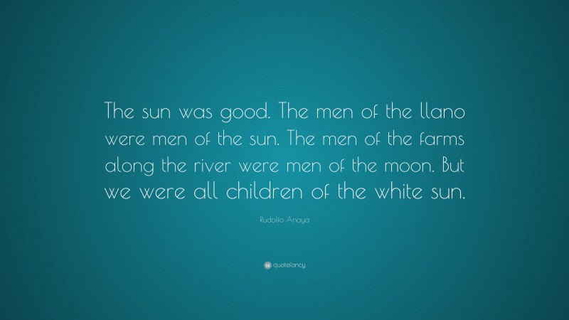 Rudolfo Anaya Quote: “The sun was good. The men of the llano were men of the sun. The men of the farms along the river were men of the moon. But we were all children of the white sun.”