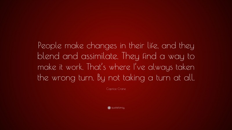 Caprice Crane Quote: “People make changes in their life, and they blend and assimilate. They find a way to make it work. That’s where I’ve always taken the wrong turn. By not taking a turn at all.”