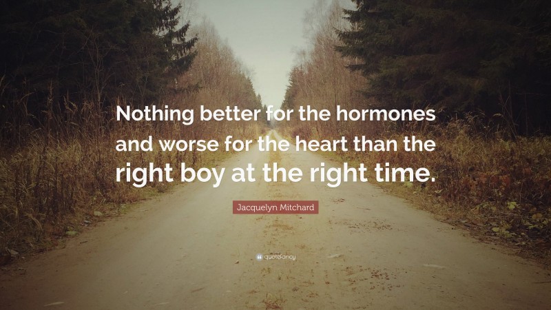 Jacquelyn Mitchard Quote: “Nothing better for the hormones and worse for the heart than the right boy at the right time.”