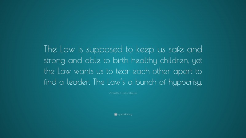 Annette Curtis Klause Quote: “The Law is supposed to keep us safe and strong and able to birth healthy children, yet the Law wants us to tear each other apart to find a leader. The Law’s a bunch of hypocrisy.”