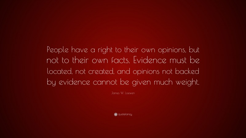 James W. Loewen Quote: “People have a right to their own opinions, but not to their own facts. Evidence must be located, not created, and opinions not backed by evidence cannot be given much weight.”