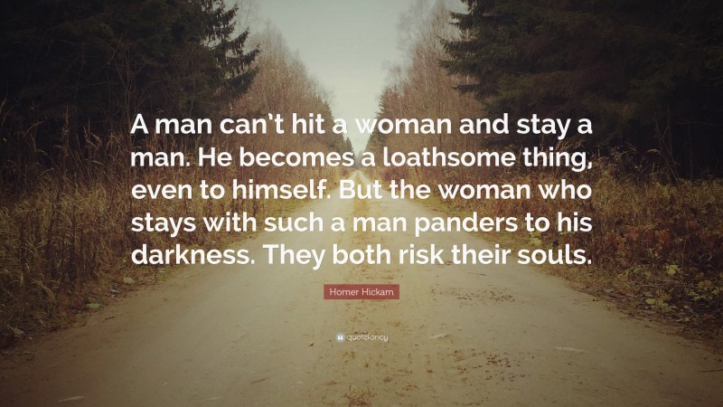 Homer Hickam Quote: “A man can’t hit a woman and stay a man. He becomes a loathsome thing, even to himself. But the woman who stays with such a man panders to his darkness. They both risk their souls.”