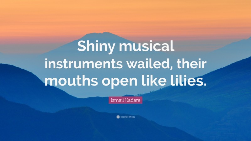 Ismail Kadare Quote: “Shiny musical instruments wailed, their mouths open like lilies.”