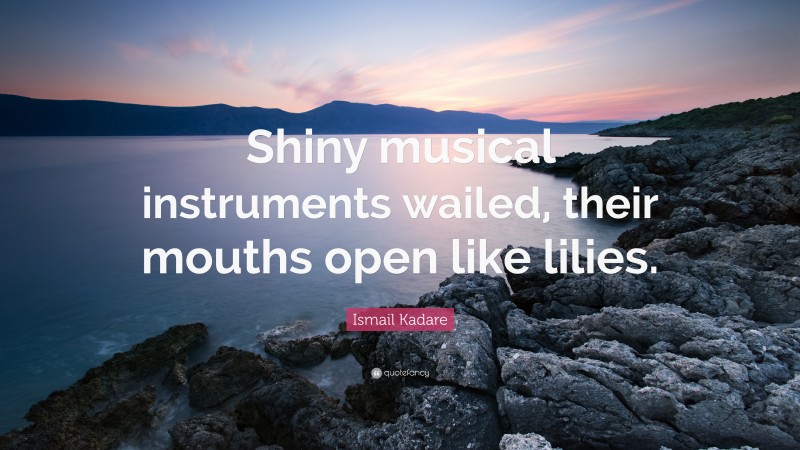 Ismail Kadare Quote: “Shiny musical instruments wailed, their mouths open like lilies.”