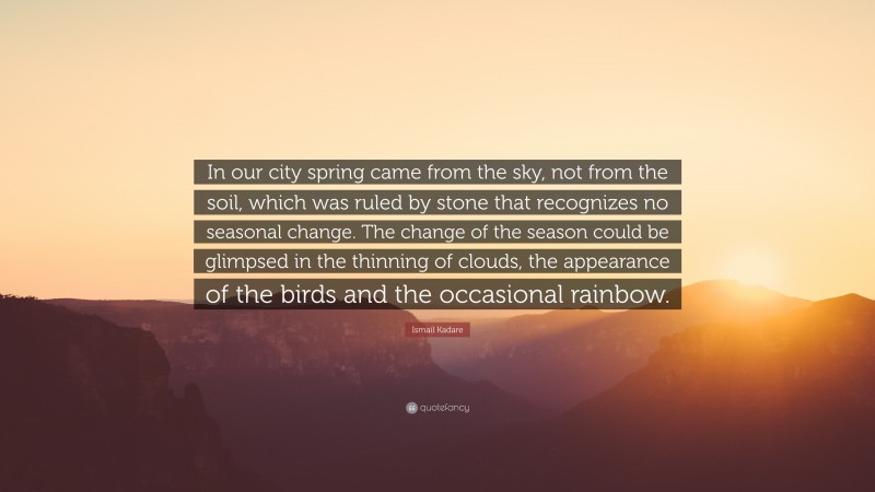Ismail Kadare Quote: “In our city spring came from the sky, not from the soil, which was ruled by stone that recognizes no seasonal change. The change of the season could be glimpsed in the thinning of clouds, the appearance of the birds and the occasional rainbow.”