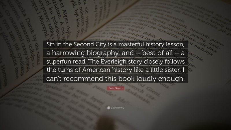 Darin Strauss Quote: “Sin in the Second City is a masterful history lesson, a harrowing biography, and – best of all – a superfun read. The Everleigh story closely follows the turns of American history like a little sister. I can’t recommend this book loudly enough.”
