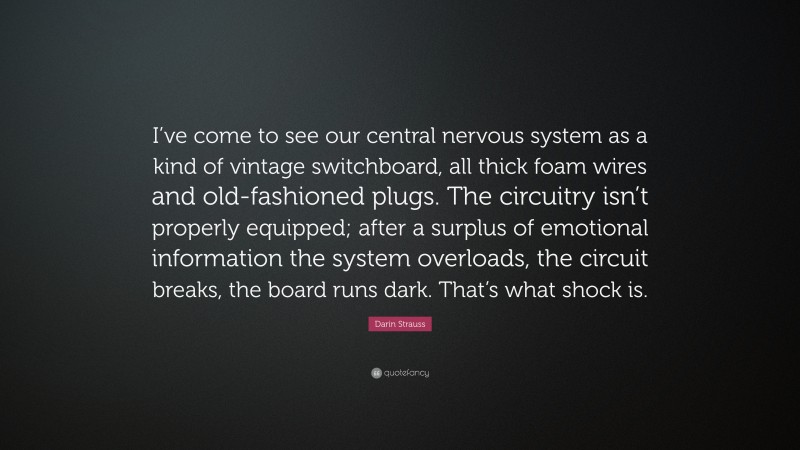 Darin Strauss Quote: “I’ve come to see our central nervous system as a kind of vintage switchboard, all thick foam wires and old-fashioned plugs. The circuitry isn’t properly equipped; after a surplus of emotional information the system overloads, the circuit breaks, the board runs dark. That’s what shock is.”