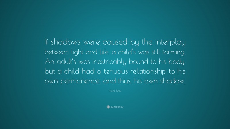 Anne Ursu Quote: “If shadows were caused by the interplay between light and Life, a child’s was still forming. An adult’s was inextricably bound to his body, but a child had a tenuous relationship to his own permanence, and thus, his own shadow.”