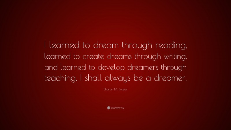 Sharon M. Draper Quote: “I learned to dream through reading, learned to create dreams through writing, and learned to develop dreamers through teaching. I shall always be a dreamer.”