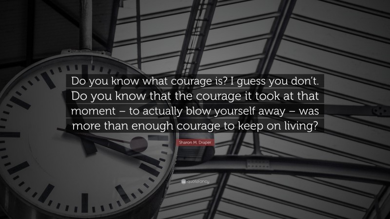 Sharon M. Draper Quote: “Do you know what courage is? I guess you don’t. Do you know that the courage it took at that moment – to actually blow yourself away – was more than enough courage to keep on living?”