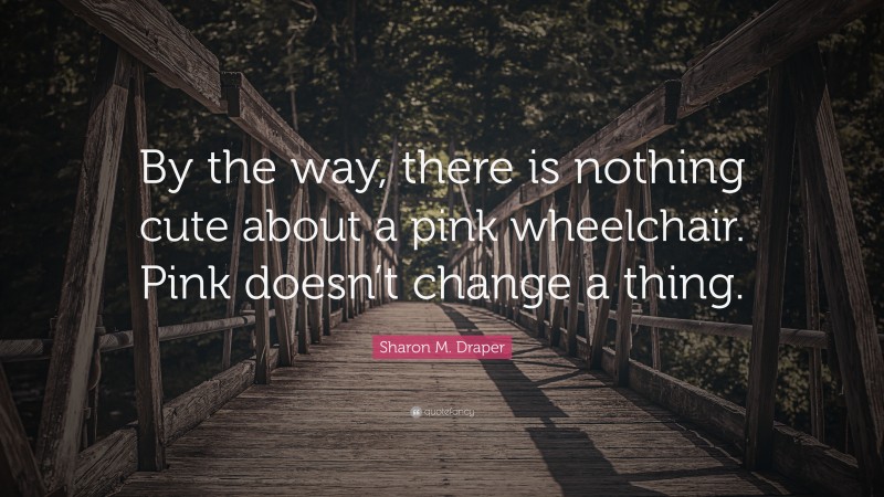 Sharon M. Draper Quote: “By the way, there is nothing cute about a pink wheelchair. Pink doesn’t change a thing.”