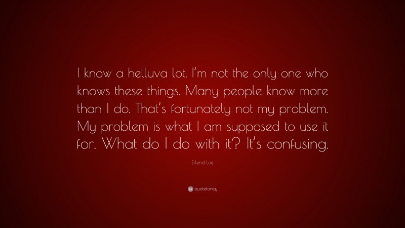 Erlend Loe Quote: “I know a helluva lot. I’m not the only one who knows these things. Many people know more than I do. That’s fortunately not my problem. My problem is what I am supposed to use it for. What do I do with it? It’s confusing.”