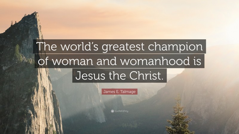 James E. Talmage Quote: “The world’s greatest champion of woman and womanhood is Jesus the Christ.”