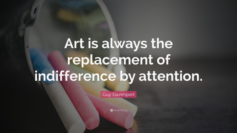 Guy Davenport Quote: “Art is always the replacement of indifference by attention.”