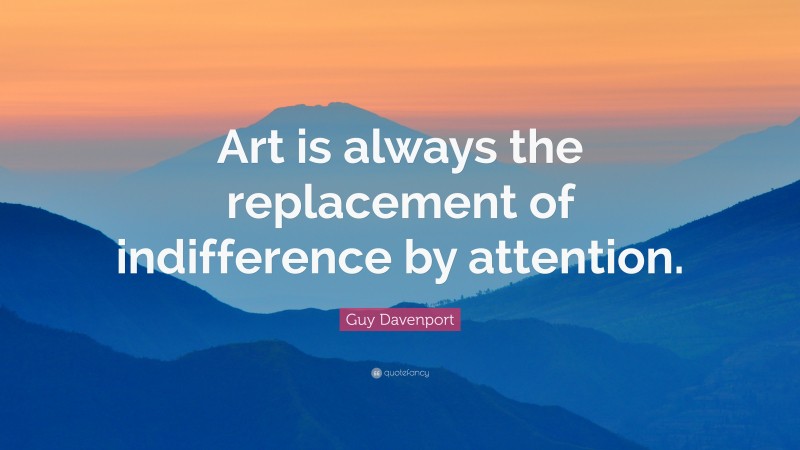 Guy Davenport Quote: “Art is always the replacement of indifference by attention.”