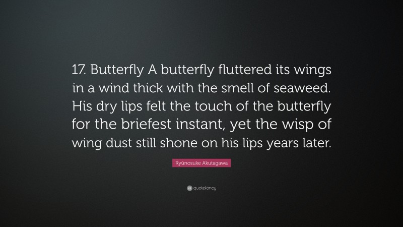 Ryūnosuke Akutagawa Quote: “17. Butterfly A butterfly fluttered its wings in a wind thick with the smell of seaweed. His dry lips felt the touch of the butterfly for the briefest instant, yet the wisp of wing dust still shone on his lips years later.”