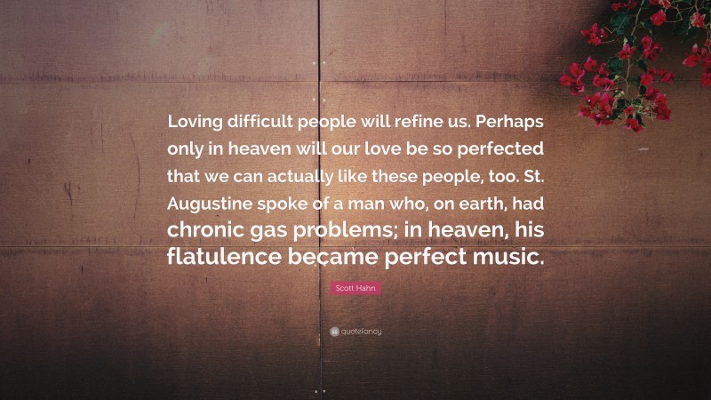 Scott Hahn Quote: “Loving difficult people will refine us. Perhaps only in heaven will our love be so perfected that we can actually like these people, too. St. Augustine spoke of a man who, on earth, had chronic gas problems; in heaven, his flatulence became perfect music.”