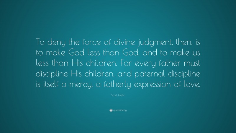 Scott Hahn Quote: “To deny the force of divine judgment, then, is to make God less than God, and to make us less than His children. For every father must discipline His children, and paternal discipline is itself a mercy, a fatherly expression of love.”