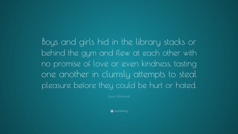 Laura Whitcomb Quote: “Boys and girls hid in the library stacks or behind the gym and flew at each other with no promise of love or even kindness, tasting one another in clumsly attempts to steal pleasure before they could be hurt or hated.”