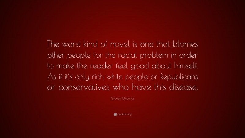 George Pelecanos Quote: “The worst kind of novel is one that blames other people for the racial problem in order to make the reader feel good about himself. As if it’s only rich white people or Republicans or conservatives who have this disease.”