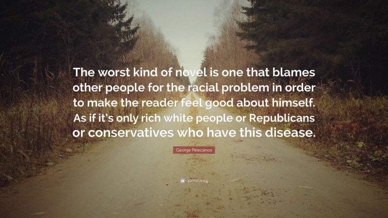 George Pelecanos Quote: “The worst kind of novel is one that blames other people for the racial problem in order to make the reader feel good about himself. As if it’s only rich white people or Republicans or conservatives who have this disease.”