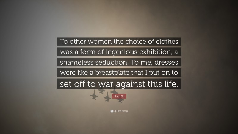 Shan Sa Quote: “To other women the choice of clothes was a form of ingenious exhibition, a shameless seduction. To me, dresses were like a breastplate that I put on to set off to war against this life.”
