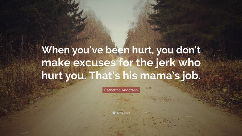 Catherine Anderson Quote: “When you’ve been hurt, you don’t make excuses for the jerk who hurt you. That’s his mama’s job.”