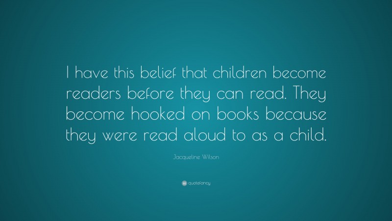 Jacqueline Wilson Quote: “I have this belief that children become readers before they can read. They become hooked on books because they were read aloud to as a child.”