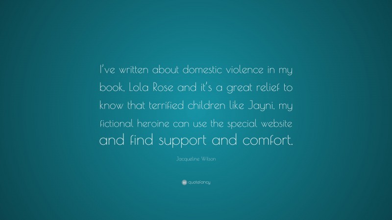Jacqueline Wilson Quote: “I’ve written about domestic violence in my book, Lola Rose and it’s a great relief to know that terrified children like Jayni, my fictional heroine can use the special website and find support and comfort.”