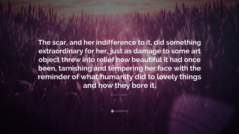 Ariana Franklin Quote: “The scar, and her indifference to it, did something extraordinary for her, just as damage to some art object threw into relief how beautiful it had once been, tarnishing and tempering her face with the reminder of what humanity did to lovely things and how they bore it.”