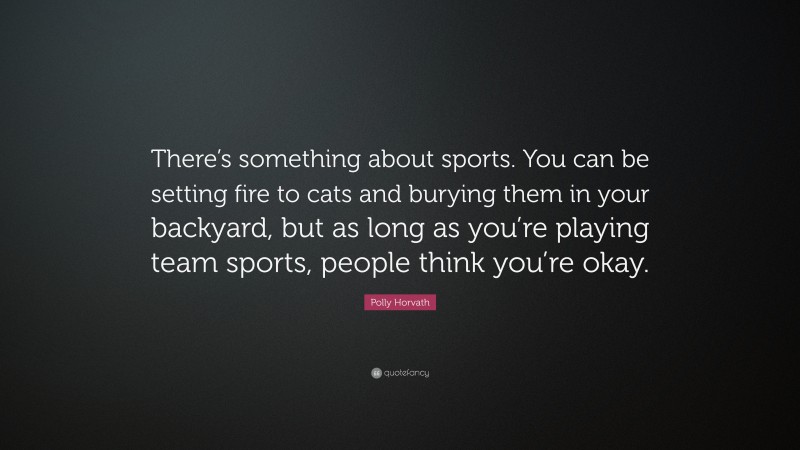 Polly Horvath Quote: “There’s something about sports. You can be setting fire to cats and burying them in your backyard, but as long as you’re playing team sports, people think you’re okay.”