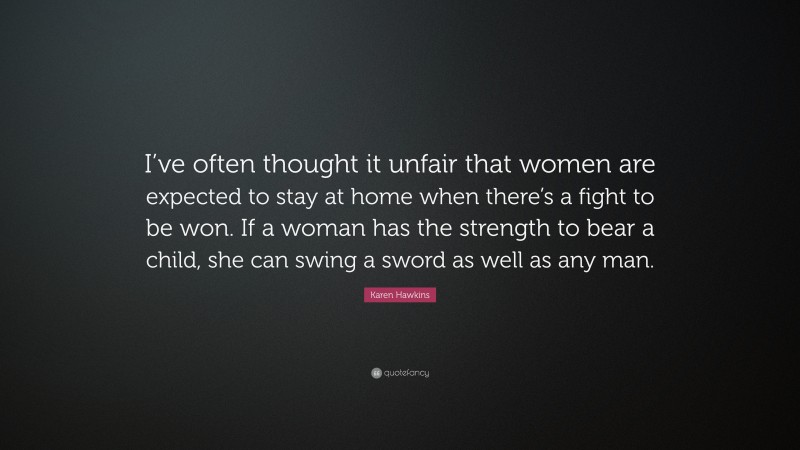 Karen Hawkins Quote: “I’ve often thought it unfair that women are expected to stay at home when there’s a fight to be won. If a woman has the strength to bear a child, she can swing a sword as well as any man.”