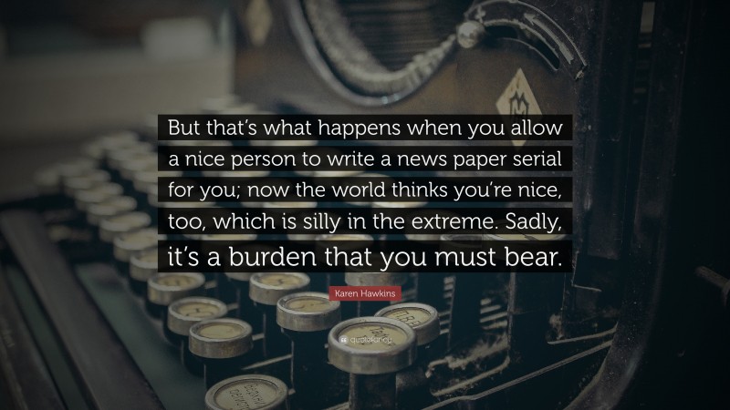 Karen Hawkins Quote: “But that’s what happens when you allow a nice person to write a news paper serial for you; now the world thinks you’re nice, too, which is silly in the extreme. Sadly, it’s a burden that you must bear.”
