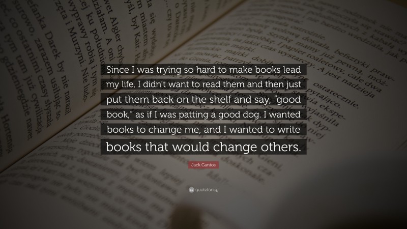 Jack Gantos Quote: “Since I was trying so hard to make books lead my life, I didn’t want to read them and then just put them back on the shelf and say, “good book,” as if I was patting a good dog. I wanted books to change me, and I wanted to write books that would change others.”