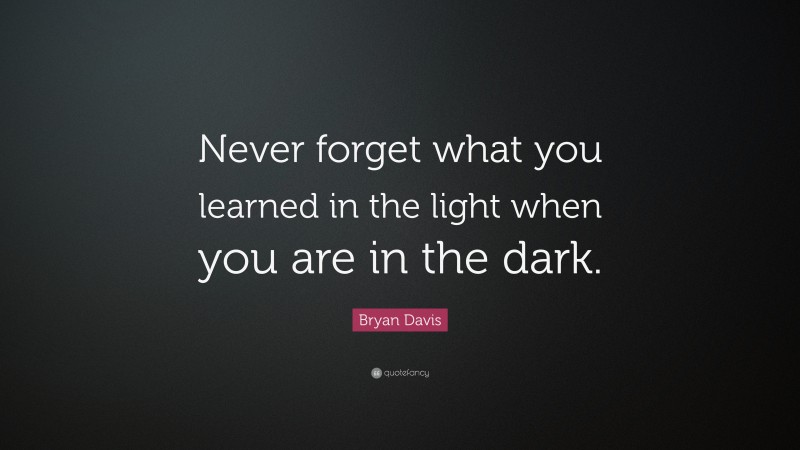 Bryan Davis Quote: “Never forget what you learned in the light when you are in the dark.”