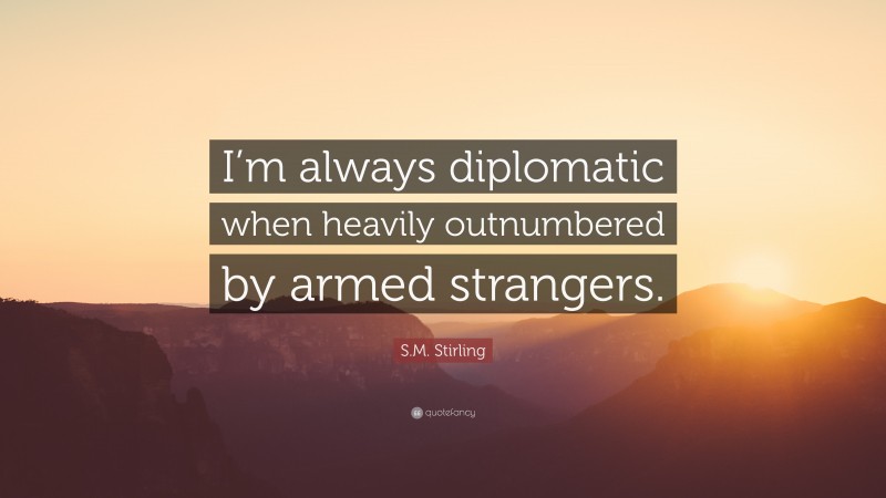 S.M. Stirling Quote: “I’m always diplomatic when heavily outnumbered by armed strangers.”