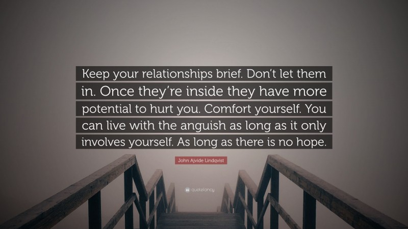 John Ajvide Lindqvist Quote: “Keep your relationships brief. Don’t let them in. Once they’re inside they have more potential to hurt you. Comfort yourself. You can live with the anguish as long as it only involves yourself. As long as there is no hope.”