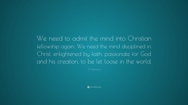 J.P. Moreland Quote: “We need to admit the mind into Christian fellowship again. We need the mind disciplined in Christ, enlightened by faith, passionate for God and his creation, to be let loose in the world.”