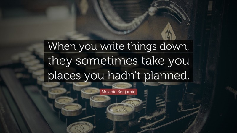 Melanie Benjamin Quote: “When you write things down, they sometimes take you places you hadn’t planned.”